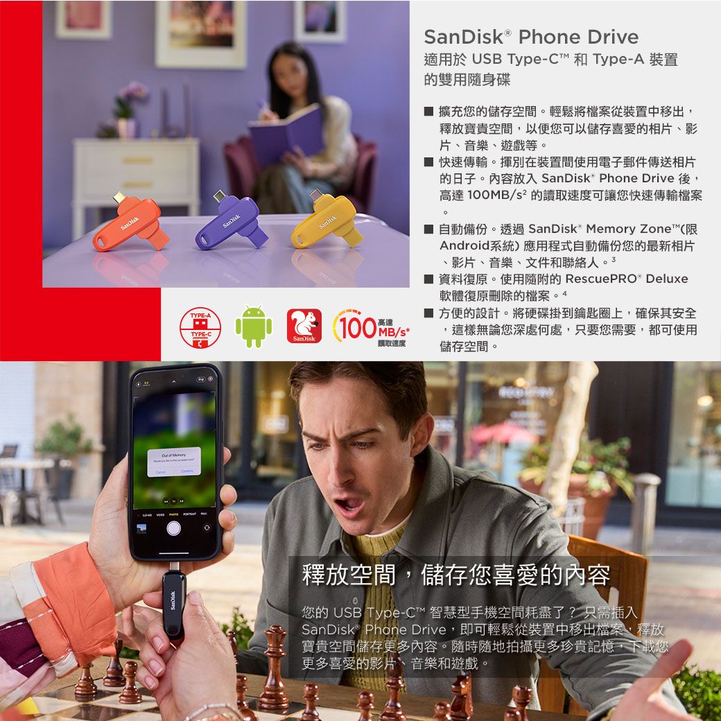 TYPE-ATYPE-C Phone Drive適用於 UB Type-C™ 和 Type-A 裝置的雙用隨身碟擴充您的儲存空間輕鬆將檔案從裝置中移出,釋放寶貴空間,以便您可以儲存喜愛的相片影片、音樂、遊戲等。 快速傳輸。揮別在裝置間使用電子郵件傳送相片的日子。內容放入 SanDisk Phone Drive 後,高達100MB/s² 的讀取速度可讓您快速傳輸檔案。自動備份。透過 SanDisk Memory Zone™ (限Android系統)應用程式自動備份您的最新相片、影片、音樂、文件和聯絡人 資料復原。使用隨附的RescuePRO Deluxe軟體復原刪除的檔案。4100MB/S取速度 方便的設計。將硬碟掛到鑰匙圈上,確保其安全,這樣無論您深處何處,只要您需要,都可使用儲存空間。釋放空間,儲存您喜愛的內容您的 USB Type-C™ 智慧型手機空間耗盡了? 只需插入SanDisk® Phone Drive,即可輕鬆從裝置中移出檔案,釋放寶貴空間儲存更多內容。隨時隨地拍攝更多珍貴記憶,下載您更多喜愛的影片、音樂和遊戲。
