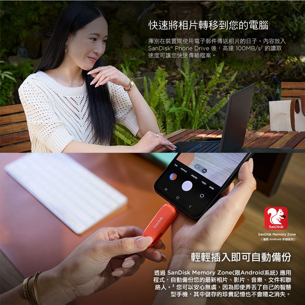 快速將相片轉移到您的電腦揮別在裝置間使用電子郵件傳送相片的日子內容放入® Phone Drive 後,高達 /s² 的讀取速度可讓您快速傳輸檔案。SanDisk PHOTO MORE。SanDiskSanDisk Memory Zone(僅限 Android手機使用)輕輕插入即可自動備份透過 SanDisk Memory Zone(限Android系統)應用程式,自動備份您的最新相片、影片、音樂、文件和聯絡人。您可以安心無虞,因為即使弄丟了自己的智慧型手機,其中儲存的珍貴記憶也不會隨之消失。