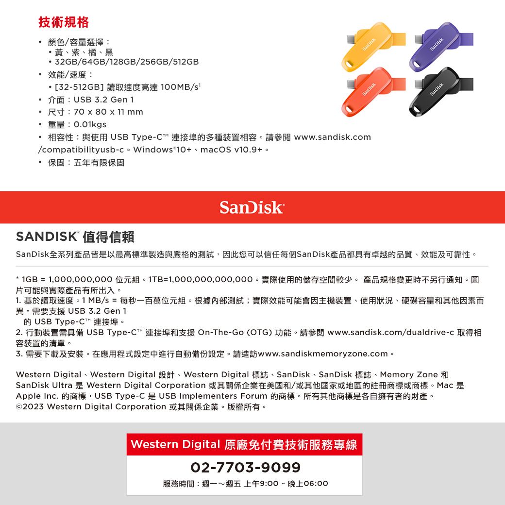 技術規格顏色/容量選擇:黃、紫、橘、黑32GB/64GB/28GB/256GB/512GB效能/速度:・[32-512GB]讀取速度高達100MB/ 介面:USB 3.2 Gen 1尺寸:70 x 80 x 11 mm重量:0.01kg相容性:與使用 USB Type-C連接埠多種裝置相容。請參閱 www.sandisk.com/compatibilityusb-c。Windows 10+、macOS v10.9+。保固:五年有限保固SANDISK 值得信賴SanDisk全系列產品皆是以最高標準製造與嚴格的測試,此您可以信任每個SanDisk產品都具有卓越的品質、效能及可靠性。* 1GB =  組。1TB=。實際使用的儲存空間較少。 產品規格變更時不另行通知。圖片可能與實際產品有所出入。1. 基於讀取速度。1 MB/s = 每秒一百萬位元組。根據內部測試;實際效能可能會因主機裝置、使用狀況、硬碟容量和其他因素而異。需要支援USB 3.2 Gen 1的 USB Type-C 連接埠。2. 行動裝置需具備 USB Type-C連接埠和支援 On-The-Go (OTG)功能。請參閱www.sandisk.com/dualdrive-c 取得相容裝置的清單。3. 需要下載及安裝。在應用程式設定中進行自動備份設定。請造訪www.sandiskmemoryzone.com。Western Digital、Western Digital 設計、Western Digital 標誌、SanDisk、SanDisk 標誌、Memory Zone 和SanDisk Ultra 是 Western Digital Corporation 或其關係企業在美國和/或其他國家或地區的註冊商標或商標。Mac 是Apple Inc. 的商標,USB Type-C 是 USB Implementers Forum 的商標。所有其他商標是各自擁有者的財產。©2023 Western Digital Corporation 或其關係企業。版權所有。Western Digital 原廠免付費技術服務專線02-7703-9099服務時間:週一週五 上午9:00~晚上06:00SanDisk