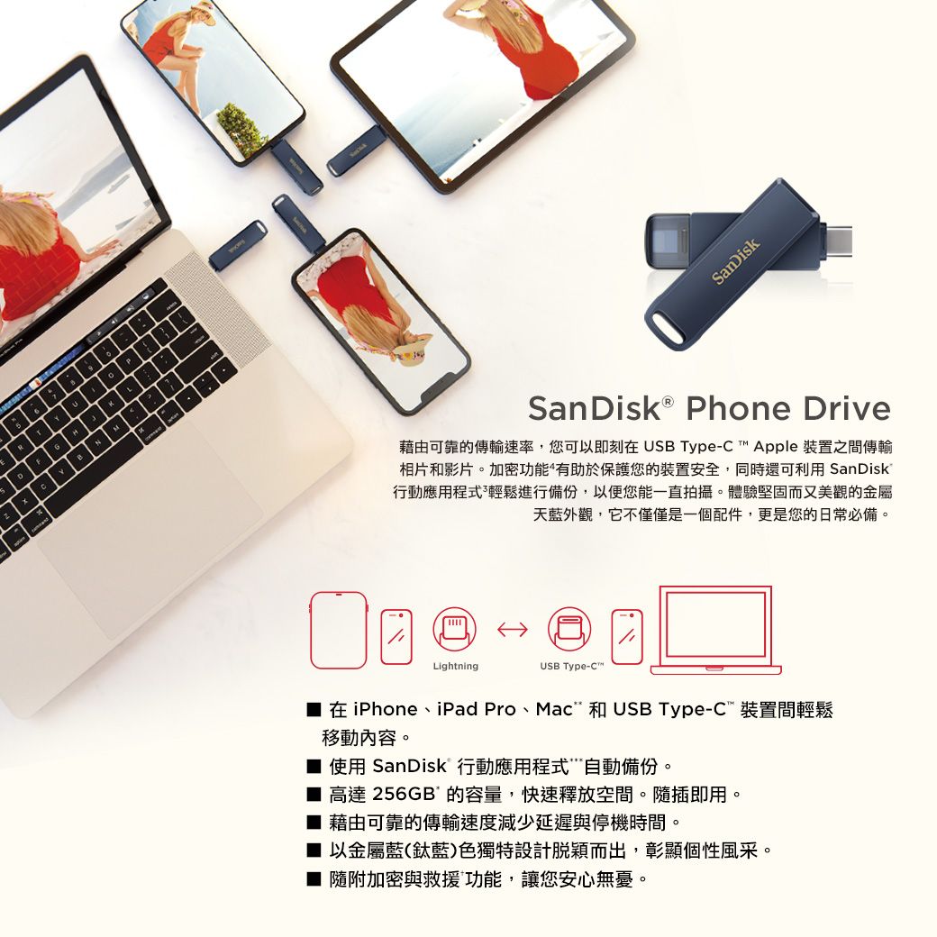SanDisk Phone Drive藉由可靠的傳輸速率,您可以即刻在 USB Type- Apple 裝置之間傳輸相片和影片。加密功能有助於保護您的裝置安全,同時還可利用 SanDisk®行動應用程式輕鬆進行備份,以便您能一直拍攝。體驗堅固而又美觀的金屬天藍外觀,它不僅僅是一個配件,更是您的日常必備。LightningUSB Type-C™在iPhone、iPad Pro、Mac 和 USB Type-C裝置間輕鬆移動內容。 使用 SanDisk 行動應用程式自動備份。 高達 256GB的容量,快速釋放空間。隨插即用。 藉由可靠的傳輸速度減少延遲與停機時間。■ 以金屬藍(藍)色獨特設計脫穎而出,彰顯個性風采。■ 隨附加密與救援功能,讓您安心無憂。