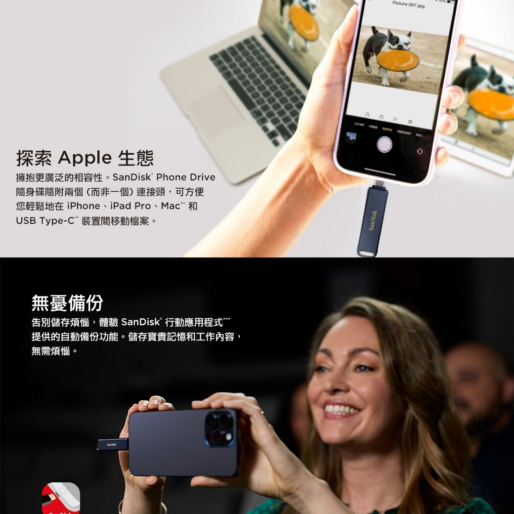 探索 Apple 生態擁抱更廣泛的相容性。  hone Drive隨身碟隨附兩個(而非一個)連接頭,可方便您輕鬆地在 iPhone、iPad Pro、Mac 和USB Type- 裝置間移動檔案。無憂備份告別儲存煩惱,體驗 SanDisk 行動應用程式提供的自動備份功能。儲存寶貴記憶和工作內容,無需煩惱。Picture 007.jp   PSanDisk