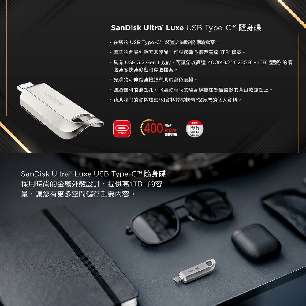 SanDik Ultra Luxe  Type-C™ 隨身碟在您的USB Type-C™ 裝置之間輕鬆傳輸檔案。奢華的金屬外殼非常時尚,可讓您隨身攜帶高達  檔案。具有USB  Gen 1 效能,可讓您以高達400MB/s² (128GB-1TB 型號)的讀取速度快速移動和存取檔案。·光滑的可伸縮接頭有助於避免磨損。·透過便利的鑰匙孔,將這款時尚的隨身碟掛在您最喜歡的背包或鑰匙上。·藉助我們的資料加密和資料救援軟體保護您的個人資料。400高達USB 3.2TYPE-CMB/s讀取速度USB 3.1USB 3.0USB  Ultra ® Luxe USB Type-C™ 隨身碟採用時尚的金屬外殼設計,提供高1TB* 的量,讓您有更多空間儲存重要內容。SanDisk