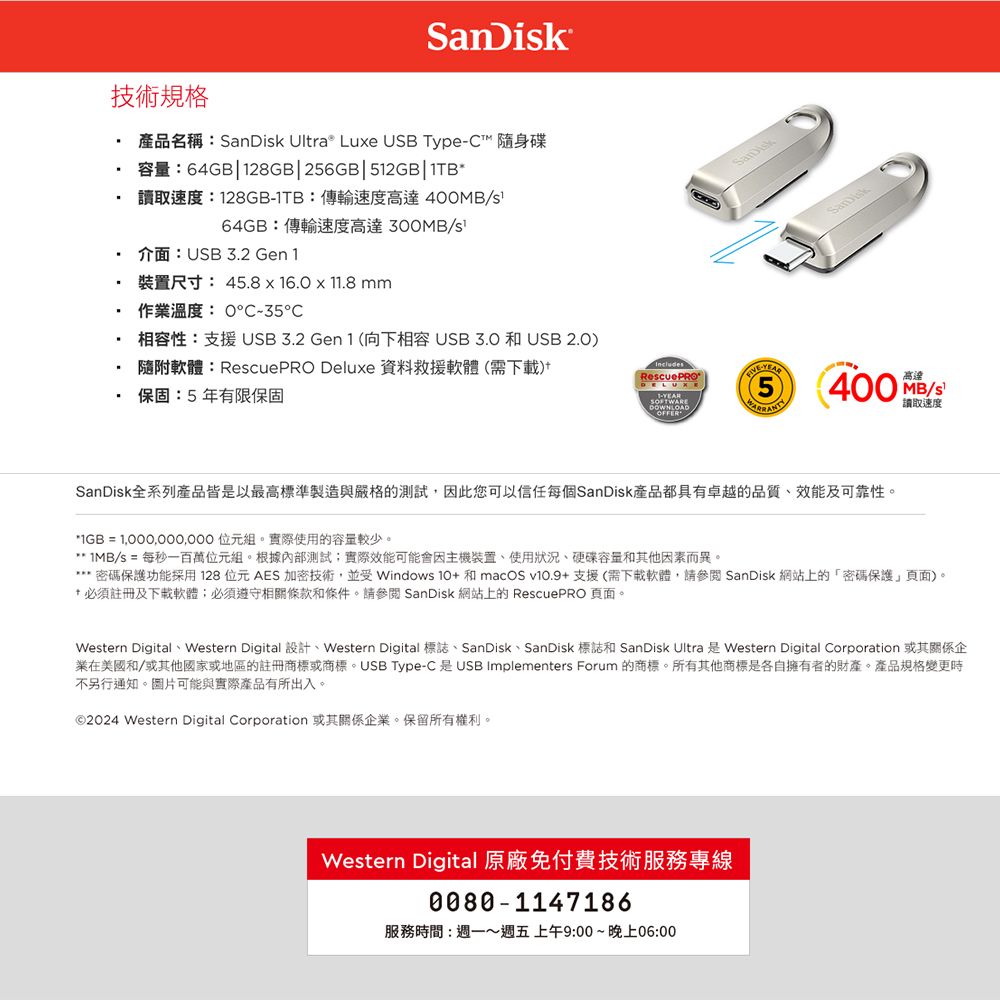 SanDik技術規格產品名稱: Ultra® Lue USB Type 隨身碟:64GB28GB|26GB|512GB|1TB讀取速度:128GB1TB:傳輸速度高達4064GB:傳輸速度高達300MB/s介面:USB 3.2 Gen1尺寸: 45.8 x 16.011.8mm作業溫度:035℃SanDisk 相容性:支援USB3.2 Gen 1 (向下相容 和 USB 2.0) 隨附軟體:RescuePRO Deluxe 資料救援軟體(需)·保固:5年有限保固IncludesRescuePRO-DOWNLOAD高達5 400 MB/s讀取速度SanDisk全系列產品皆是以最高標準製造與嚴格的測試,因此您可以信任每個SanDisk產品都具有卓越的品質、及可靠性。 = 1,000,000,000 位元組。實際使用的容量較少。* 1MB/s = 每秒一百萬位元組。根據內部測試實際效能可能會因主機裝置、使用狀況、容量和其他因素而異。*密碼保護功能採用128位元AES加密技術,並受 Windows  和macOS v10.9支援(需下載軟體,請參閱 SanDisk 網站上的密碼保護頁面。* 必須註冊及下載軟體必須遵守相關條款和條件。請參閱 SanDisk 網站上的 RescuePRO 頁面。Western Digital Western Digital + Western Digital SanDisk SanDisk SanDisk Ultra Western Digital Corporation業在美國和/或其他國家或地區的註冊商標或商標。USB Type-C是USB Implementers Forum 的商標。所有其他商標是各自擁有者的財產。產品規格變更時不另行通知。圖片可能與實際產品有所出入。©2024 Western Digital Corporation 或其關係企業。保留所有權利。Western Digital 原廠免付費技術服務專線0080-1147186服務時間:週一~週五上午9:00~晚上06:00