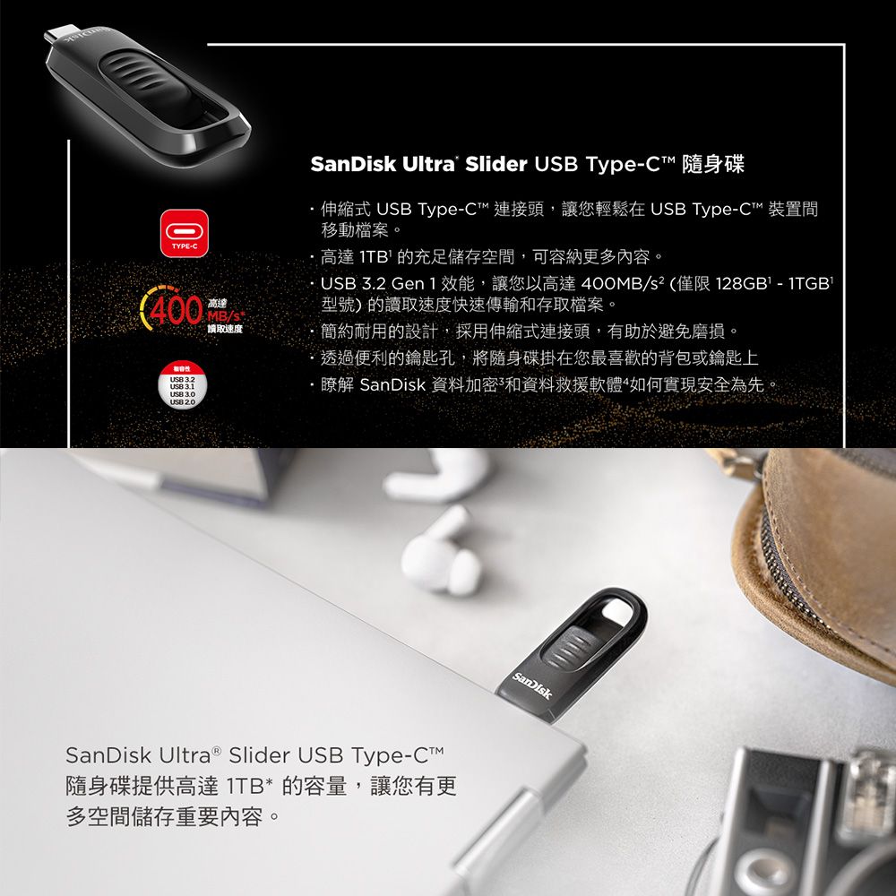 TYPE-400高達MB/讀取速度 Ultra Slider  Type-C 隨身碟伸縮式  Type-C連接頭,讓您輕鬆在 USB Type-C™ 裝置間移動檔案。高達 1TB 的充足儲存空間,可容納更多內容。 USB 32 Gen 1 效能,讓您以高達400MB/s²(僅限 128GB-1TGB型號)的讀取速度快速傳輸和存取檔案。簡約耐用的設計,採用伸縮式連接頭,有助於避免磨損。透過便利的鑰匙孔,將隨身碟掛在您最喜歡的背包或鑰匙上USB 3.1USB 3.0USB .·瞭解 SanDisk 資料加密和資料救援軟體如何實現安全為先。SanDisk Ultra® Slider USB Type-C™隨身碟提供高達 1TB* 的容量,讓您有更多空間儲存重要內容。SanDisk