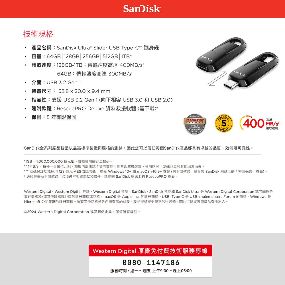 技術規格容量:64GB28GB|256GB|512GB|1TB*產品名稱:SanDik Ultra Slider USB Type 隨身碟讀取速度:128GB1TB:傳輸速度高達400MB/SanDisk64GB:傳輸速度高達 /s介面:USB32 Gen 1裝置尺寸: 52.8  20.0 x 9.4 mm相容性:支援USB 3.2 Gen1 (向下相容USB3.0 和USB 2.0)隨附軟體:RescuePRO Deluxe 資料救援軟體(需下載). 保固:5年有限保固IncludesRescuePRODELUXE1-YEARSOFTWAREDOWNLOADOFFER-YEAR高達400 MB/s讀取速度SanDisk全系列產品皆以最高標準製造與嚴格的測試,因此您可以信任每個SanDisk產品都具有卓越的品質、效能及可靠性。*IGB =  位元組。實際使用的容量較少。** /s = 每秒一百萬位元組。根據內部測試實際效能可能會因主機裝置、使用狀況、容量和其他因素而異。密碼保護功能採用128位元AES加密技術,並受 Windows 10 和支援(需下載軟體,請參閱 SanDisk 網站上的密碼保護頁面)。+ 必須註冊及下載軟體;必須遵守相關條款和條件。請參閱 SanDisk 網站上的 RescuePRO 頁面。Western Digital Western Digital + Western Digital SanDisk SanDisk SanDisk Ultra Western Digital Corporation業在美國和/或其他國家或地區的註冊商標或商標。macOS 是Apple Inc. 的註冊商標。USB Type-C是USB Implementers Forum 的商標。Windows 是Microsoft 公司集團的註冊商標。所有其他商標是各自擁有者的財產。產品規格變更時不另行通知。圖片可能與實際產品有所出入。©2024 Western Digital Corporation 或其關係企業。保留所有權利。Western Digital 原廠免付費技術服務專線0080-1147186服務時間:週一~週五上午9:00~晚上06:00