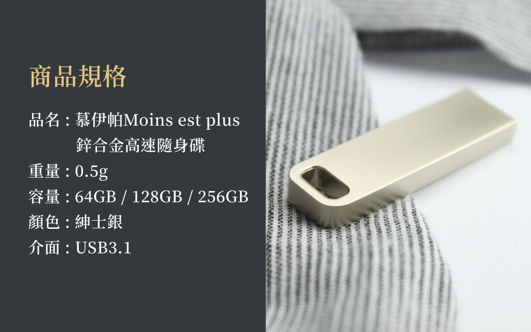 商品規格品名:慕伊帕Moins est plus鋅合金高速隨身碟重量:0.5g容量:64GB / 128GB/256GB顏色:紳士銀介面:USB3.1