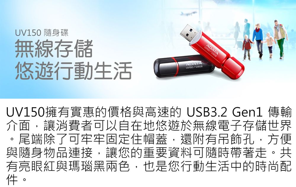 UV150 隨身碟無線存儲悠遊行動生活ADATA/128GB/UV150擁有實惠的價格與高速的USB3.2 Gen1 傳輸介面,讓消費者可以自在地悠遊於無線電子存儲世界。尾端除了可牢牢固定住帽蓋,還附有吊飾孔,方便與隨身物品連接,讓您的重要資料可隨時帶著走。共有亮眼紅與瑪瑙黑兩色,也是您行動生活中的時尚配件。