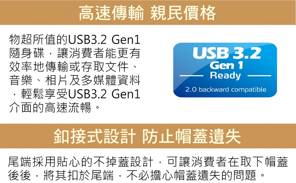 高速傳輸 親民價格物超所值的USB3.2 Gen1隨身碟讓消費者能更有效率地傳輸或存取文件、音樂、相片及多媒體資料,輕鬆享受USB3.2 Gen1介面的高速流暢USB 3.2Gen 1Ready2.0 backward compatible釦接式設計 防止帽蓋遺失尾端採用貼心的不掉蓋設計,可讓消費者在取下帽蓋後後,將其扣於尾端,不必擔心帽蓋遺失的問題,。