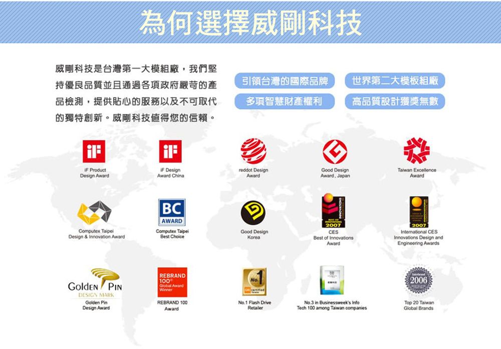 為何選擇威剛科技威剛科技是台灣第一大模組廠,我們堅持優良品質並且通過各項政府嚴苛的產品檢測,提供貼心的服務以及不可取代的獨特創新。威剛科技值得您的信賴。引領台灣的國際品牌多項智慧財產權利世界第二大模板組廠高品質設計獲獎無數 ProductDesign Award DesignAward Chinareddot DesignGood DesignAwardAward. Japan ExcellenceAwardComputex Design & Innovation AwardBCAWARDComputex Best ChoiceGGood DesignKorea2007CESBest of InnovationsAward2007International CESInnovations Design andEngineering Awards PINDESIGN MARKGolden Design AwardREBRAND100Global AwardWinnerREBRAND 100AwardNo.1 Flash DriveRetailerNo.3 in Businessweeks InfoTech 100 among Taiwan companies2006Top 20 TaiwanGlobal Brands