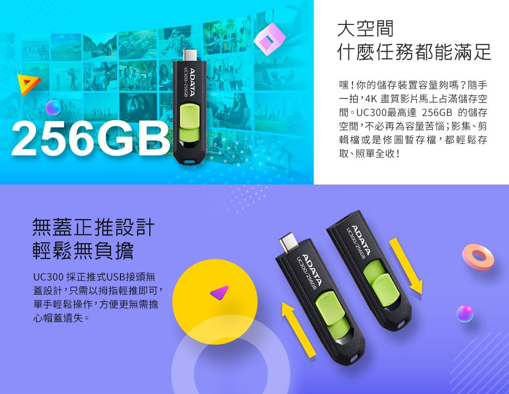 UC300/256GBADATA256GB大空間什麼任務都能滿足嘿!你的儲存裝置容量夠嗎?隨手一拍,4K畫質影片馬上占滿儲存空間。UC300最高達 256GB 的儲存空間,不必再為容量苦惱;影集、剪輯檔或是修圖暫存檔,都輕鬆存取、照單全收!無蓋正推設計輕鬆無負擔UC300 採正推式USB接頭無蓋設計,只需以拇指輕推即可,單手輕鬆操作,方便更無需擔心帽蓋遺失。UC300/256GBADATAUC300/256GBADATA