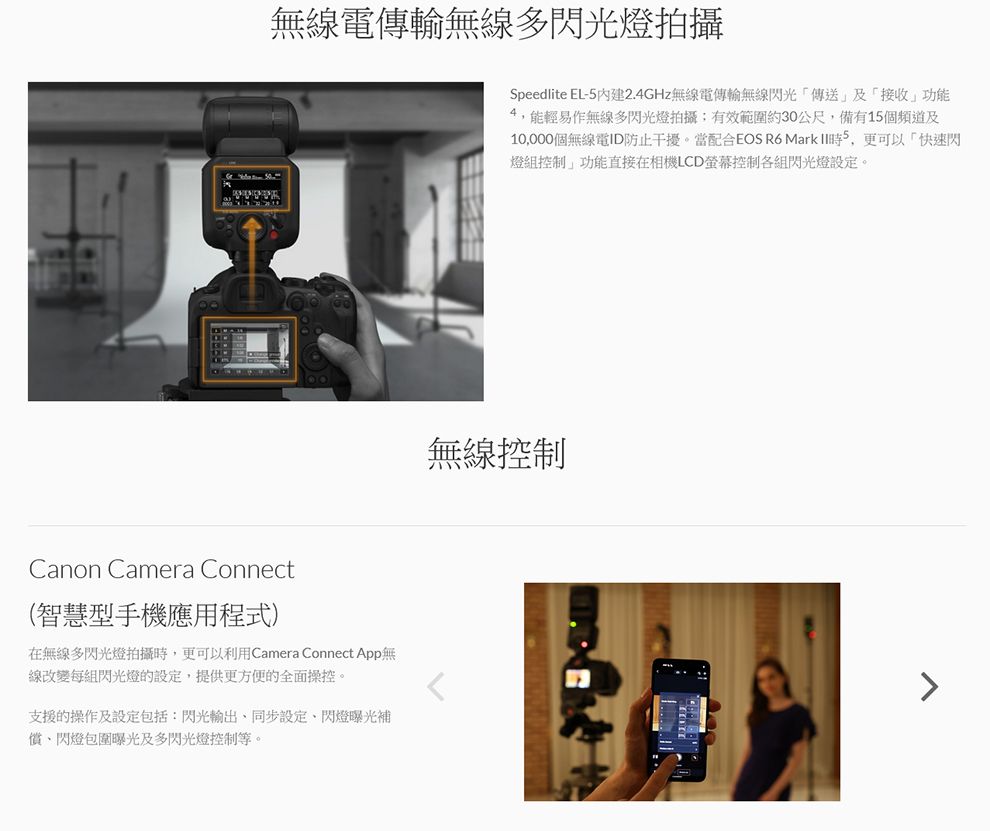 無線電傳輸無線多閃光燈拍攝Canon Camera Connect(智慧型手機應用程式)在無線多閃光燈拍攝更可以利用Camera Connect App無線改變每組閃光燈的設定提供更方便的全面操控。支援的操作及設定包括:閃光,同步設定閃燈曝光補償閃燈包圍曝光及多閃光燈控制等。Speedlite EL-2.4GHz無線電傳輸無線閃光傳送及接收功能4,能輕易作無線多閃光燈拍攝有效範圍約30公尺,備有15個頻道及10,000個無線電ID防止干擾。當配合EOS R6 Mark 時5,更可以快速閃燈組控制」功能直接在相機LCD螢幕控制各組閃光燈設定。無線控制