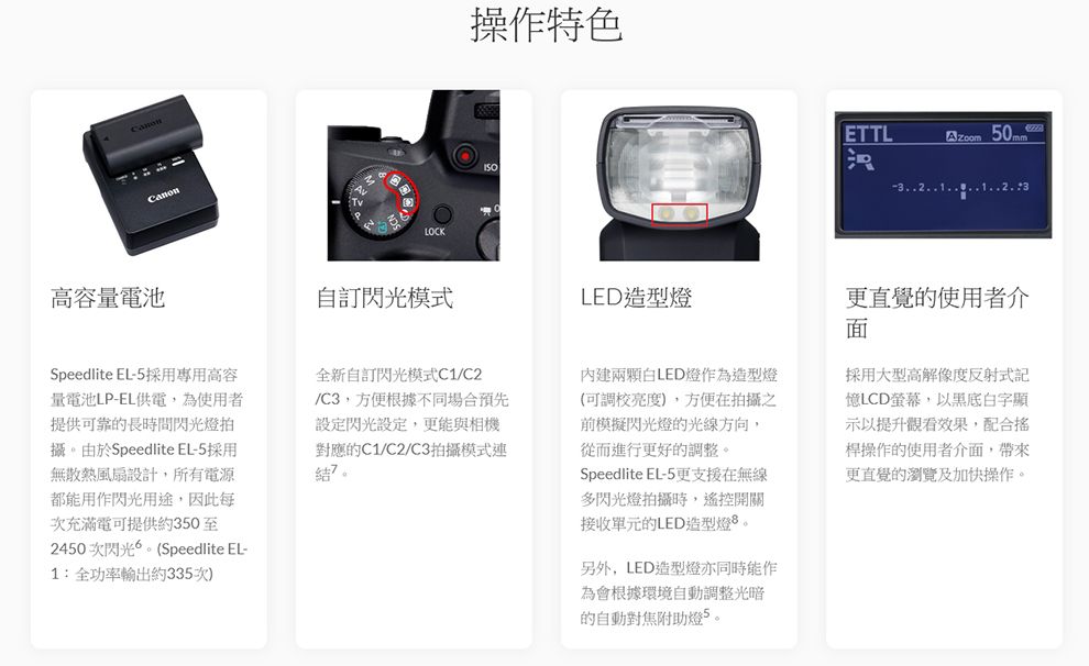 CanonLOCK操作特色ETTL 高容量電池Speedlite EL-5採用專用高容量電池LP-EL供電,為使用者提供可靠的長時間閃光燈拍攝。由於Speedlite EL-5採用無散熱風扇設計,所有電源都能用作閃光用途,因此每次充滿電可提供約350至2450次閃光。(Speedlite EL-1:全功率輸出約335次)閃光模式LED造型燈全新自訂閃光模式C1C2/C3,方便根據不同場合預先設定閃光設定,更能與相機對應的C1/C2/C3拍攝模式連。內建兩顆白LED燈作為造型燈(可調校),方便在拍攝之前模擬閃光燈的光線方向,從而進行更好的調整。Speedlite EL-5更支援在無線多閃光燈拍攝時,遙控開關接收單元的LED造型燈。另外,LED造型燈亦同時能作為會根據環境自動調整光暗的自動對焦助燈5。更直覺的使用者介面採用大型高解像度反射式記LCD螢幕,以黑底白字顯示以提升觀看效果,配合桿操作的使用者介面,帶來更直覺的瀏覽及加快操作。