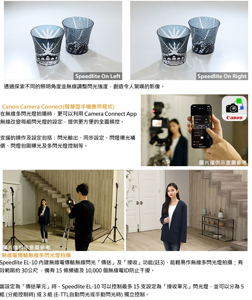 Speedlite On LeftSpeedlite On Right透過探索不同的照明角度並無線調整閃光強度創造令人驚嘆的影像。Canon Camera Connect(智慧型手機應用程式在無線多閃光燈拍攝時,更可以利用 Camera Connect App無線改變每組閃光燈的設定,提供更方便的全面操控。支援的操作及設定包括:閃光輸出、同步設定、閃燈曝光補償、閃燈包圍曝光及多閃光燈控制等。Canon圖片僅供示意圖參考圖片僅供示意圖參考無線電傳輸無線多閃光燈拍攝Speedlite EL-10 內建無線電傳輸無線閃光傳送及接收」功能(註3),能輕易作無線多閃光燈拍攝;有效範圍約30公尺,備有15條頻道及10,000個無線電ID防止干擾。當設定為「傳送單元」時,Speedlite EL-10 可以控制最多15支設定為「接收單元」閃光燈,並可以分為5組(分組控制時)或3組(E-TTL自動閃光或手動閃光時)獨立控制。