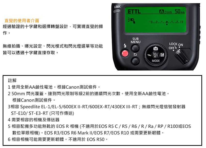LINKETTLA50 m直覺的使用者介面經過驗證的十字鍵和選擇轉盤設計,可實現直覺的操SUB作。MENU無線拍攝、曝光設定、閃光模式和閃光燈選單等功能皆可以透過十字鍵直接存取。mLOCK ONOFFSELSETMODE註解1使用全新AA鹼性電池。根據Canon測試條件。2 50mm 閃光覆蓋。達到閃光限制等級2前的連續閃光次數。使用全新AA鹼性電池。根據Canon測試條件。3相容 Speedlite EL-1/EL-5/600EX -RT/600EX-RT/430EX III-RT;無線閃光燈信號發射器ST-E10/ST-E3-RT(只可作傳送)4需要相容的相機及傳送器5相容配備多功能熱靴的EOSR相機(不適用於EOS R5C/R5/R6/R/Ra/RP/R100或EOS數位單眼相機)。EOS R3/EOS R6 Mark II/EOS R7/EOS R10 或需要更新韌體。6相容相機可能需要更新韌體。不適用於EOS R50。