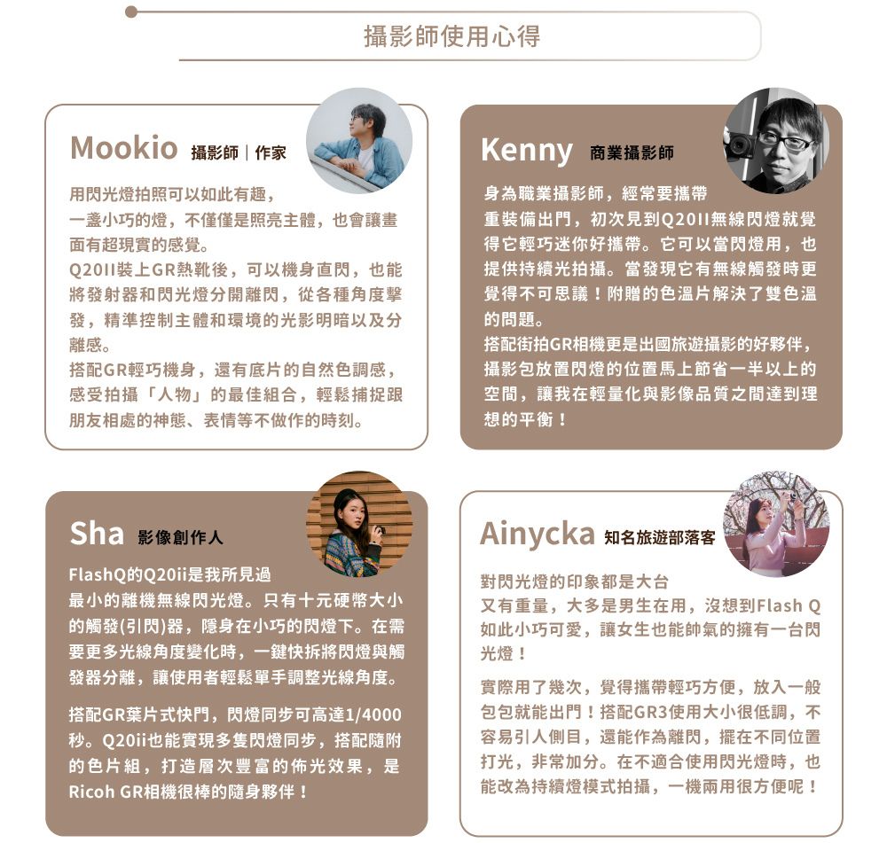 攝影師使用心得Mookio 攝影師|作家用閃光燈拍照可以如此有趣,一小巧的燈,不僅僅是照亮主體,也會讓畫面有超現實的感覺。上GR熱靴後,可以機身直閃,也能將發射器和閃光燈分開離閃,從各種角度發,精準控制主體和環境的光影明暗以及分離感。搭配GR輕巧機身,還有底片的自然色調感,感受拍攝「人物」的最佳合,輕鬆捕捉跟朋友相處的神態、表情等不做作的時刻。Sha 影像創作人FlashQQ20i是我所見過最小的離機無線閃光燈。只有十元硬幣大小的觸發(引閃)器,隱身在小巧的閃燈下。在需要更多光線角度變化時,一鍵快拆將閃燈與觸發器分離,讓使用者輕鬆單手調整光線角度。搭配GR葉片式快門,閃燈同步可高達1/4000秒。Q20ii也能實現多隻閃燈同步,搭配隨附的色片組,打造層次豐富的佈光效果,是Ricoh GR相機很棒的隨身夥伴!Kenny 商業攝影師身為職業攝影師,經常要攜帶重裝備出門,初次見到無線閃燈就覺得它輕巧迷你好攜帶。它可以當閃燈用,也提供持續光拍攝。當發現它有無線觸發時更覺得不可思議!附贈的色溫片解決了雙色溫的問題。搭配街拍GR相機更是出國旅遊攝影的好夥伴,攝影包放置閃燈的位置馬上節省一半以上的空間,讓我在輕量化與影像品質之間達到理想的平衡!Ainycka 知名旅遊部落客對閃光燈的印象都是大台又有重量,大多是男生在用,沒想到Flash Q如此小巧可愛,讓女生也能帥氣的擁有一台閃光燈!實際用了幾次,覺得攜帶輕巧方便,放入一般包包就能出門!搭配GR3使用大小很低調,不容易引人側目,還能作為離閃,擺在不同位置打光,非常加分。在不適合使用閃光燈時,也能改為持續燈模式拍攝,一機兩用很方便呢!