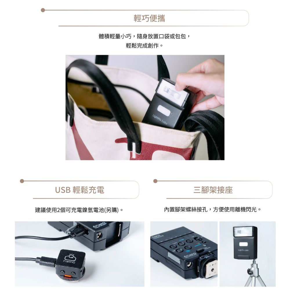 USB 輕鬆充電體積輕量小巧,隨身放置口袋或包包,輕鬆完成創作。建議使用2個可充電鎳氫電池(另購)。輕巧便攜 三腳架接座內置腳架螺絲接孔,方便使用離機閃光。