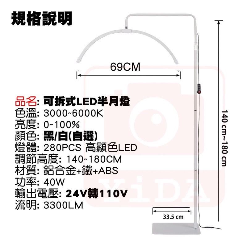 規格說明69CM品名: 可拆式LED半月燈色溫:3000~6000K亮度:0~100%顏色:黑/白(自選)燈體: 280PCS 高顯色LED調節高度:140~180CM材質:鋁合金+鐵+ABS功率:40W輸出電壓: 24V轉110V流明: 3300LM33.5 cm140cm~180cm