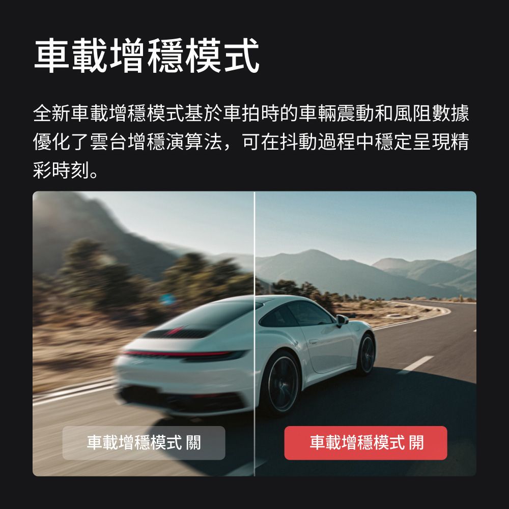 車載增模式全新車載增穩模式基於車拍時的車輛震動和風阻數據優化了雲台增穩演算法,可在抖動過程中穩定呈現精彩時刻。車載增穩模式 關車載增穩模式 開