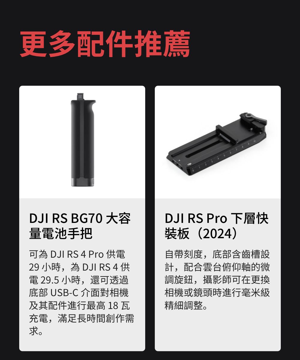 更多配件推薦DJI RS BG70 大容量池手把可為 DJI RS 4 Pro 電29 小時,為 DJI RS 4 供電 29.5小時,還可透過底部 USB-C 介面對相機及其配件進行最高 18 瓦充電,滿足長時間創作需求。DJI RS Pro 下層快裝板(2024)自帶刻度,底部含齒槽設計,配合雲台俯仰軸的微調旋鈕,攝影師可在更換相機或鏡頭時進行毫米精細調整。