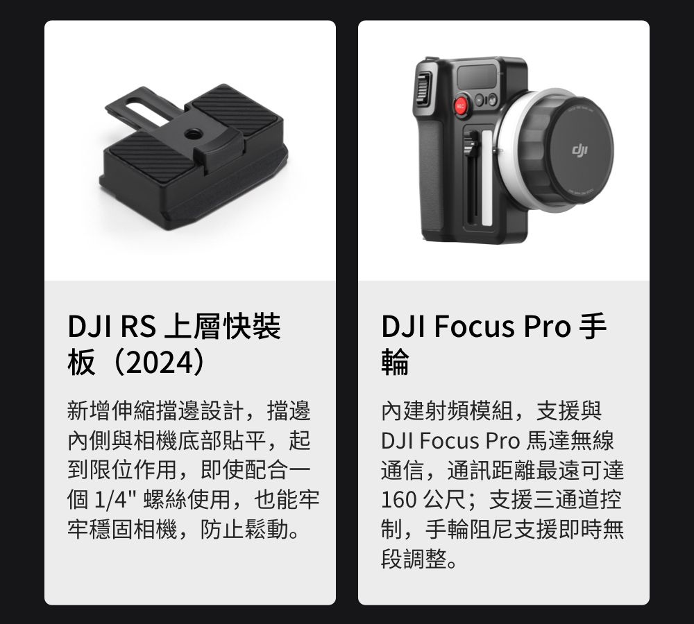 DJI RS 上層快板(2024)新增伸縮擋邊設計,擋邊內側與相機底部平,起到限位作用,即使配合一個 1/4 螺絲使用,也能牢牢穩固相機,防止鬆動。DJI Focus Pro手輪內建射頻模組,支援與DJI Focus Pro 馬達無線通信,通訊距離最遠可達160 公尺;支援三通道控制,手輪阻尼支援即時無段調整。