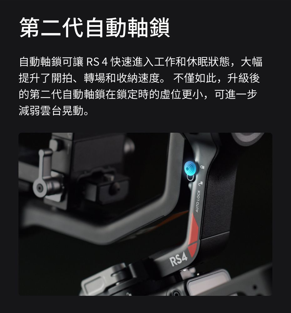 第二代自動軸鎖自動軸鎖可讓 RS4快速進入工作和休眠狀態,大幅提升了開拍、轉場和收納速度。不僅如此,升級後的第二代自動軸鎖在鎖定時的位更小,可進一步減弱雲台晃動。RS4AUTO LOCK