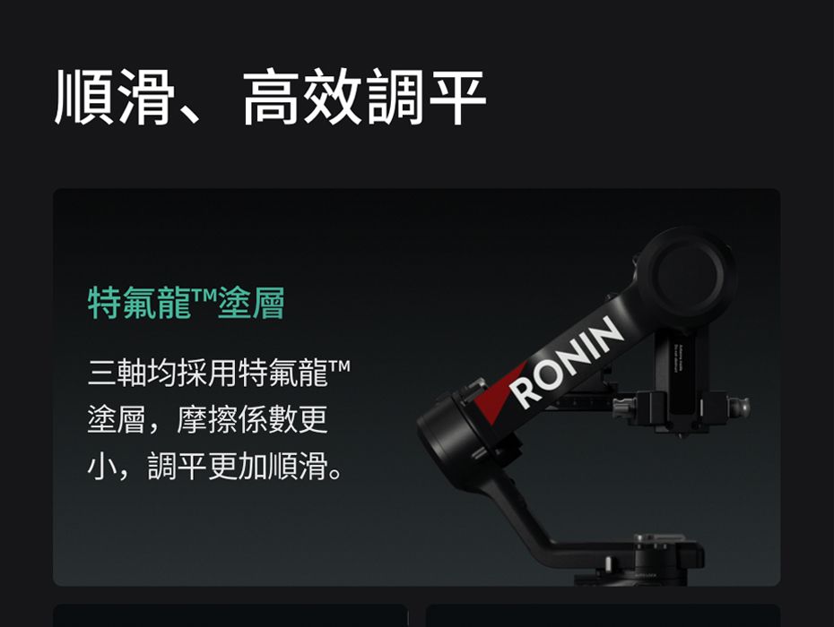 順滑、高效調平特氟龍塗層三軸均採用特氟龍塗層,摩擦係數更小,調平更加順滑。RONIN