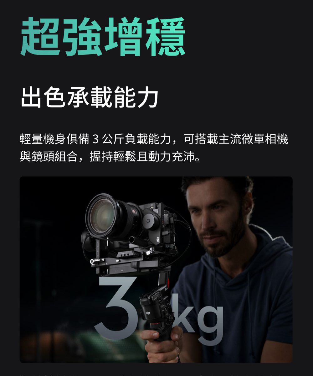 超強增穩出色承載能力輕量機身俱備3公斤負載能力,可搭載主流微單相機與鏡頭組合,握持輕鬆且動力充沛。3kg
