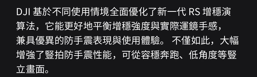 DJI 基於不同使用情境全面優化了新一代RS 增演算法,它能更好地平衡增穩強度與實際運鏡手感,兼具優異的防手震表現與使用體驗。 不僅如此,大幅增強了拍防手震性能,可從容穩奔跑、低角度等豎立畫面。