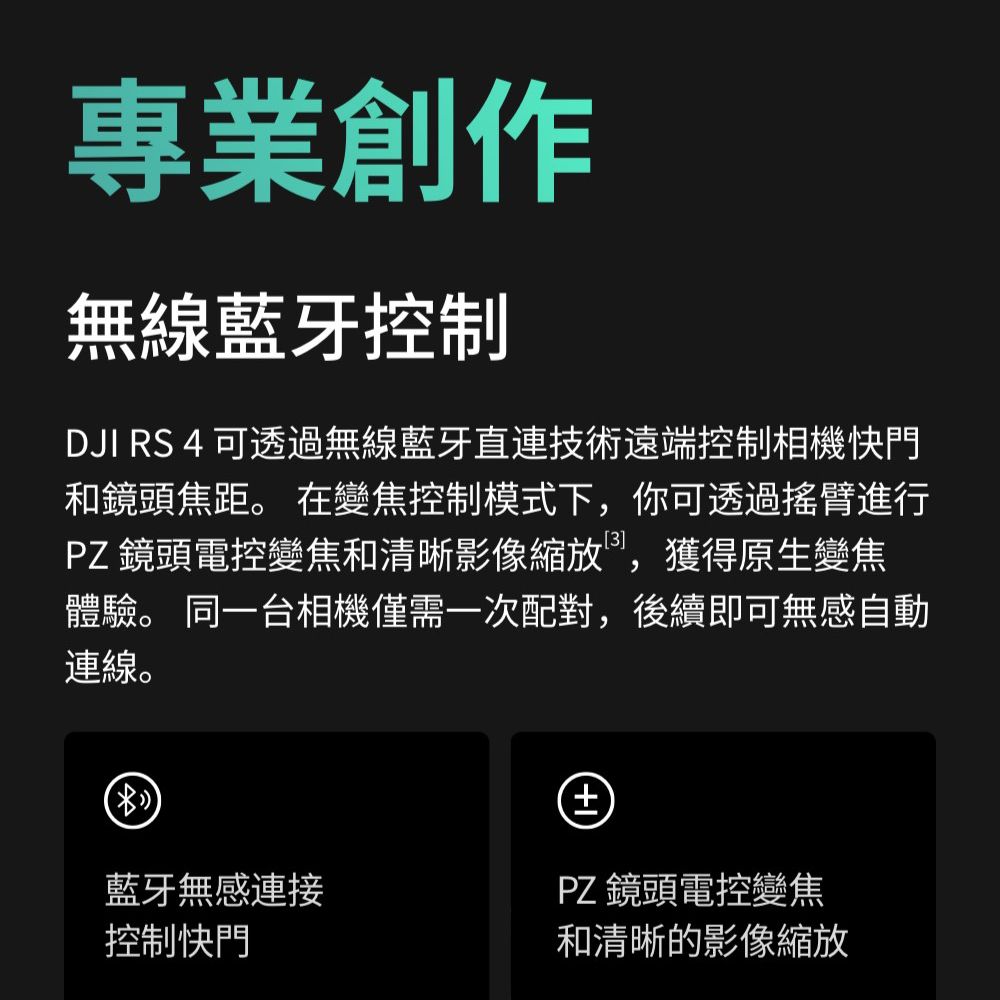 專業創作無線藍牙控制DJI RS 4 可透過無線藍牙直連技術遠端控制相機快門和鏡頭焦距。 在變焦控制模式下,你可透過搖臂進行PZ鏡頭電控變焦和清晰影像縮放,獲得原生變焦體驗。 同一台相機僅需一次配對,後續即可無感自動連線。+藍牙無感連接PZ 鏡頭電控變焦控制快門和清晰的影像縮放
