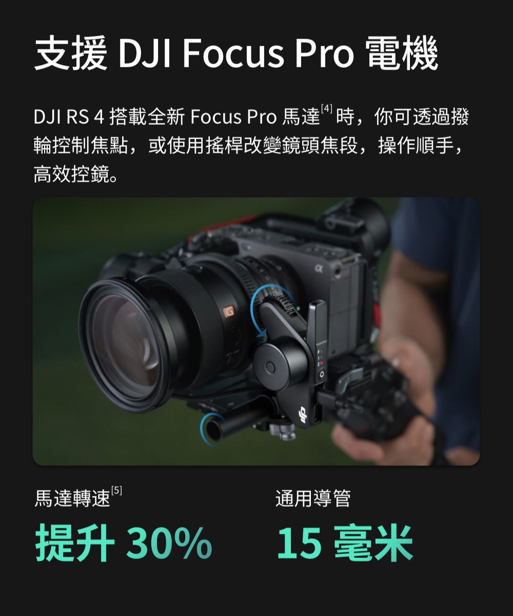 支援 DJI Focus Pro 電機DJI RS 4 搭載全新 Focus Pro 馬達時,你可透過撥輪控制焦點,或使用搖桿改變鏡頭焦段,操作順手,高效控鏡。馬達轉速5]提升 30%通用導管15毫米