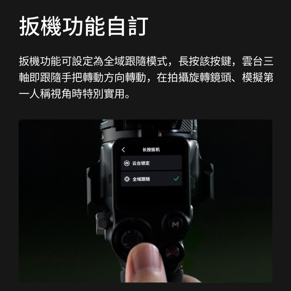 扳機功能自訂扳機功能可設定為全域跟隨模式,長按該按鍵,雲台三軸即跟隨手把轉動方向轉動,在拍攝旋轉鏡頭、模擬第一人稱視角時特別實用。长按扳机 云台锁定全域跟随M