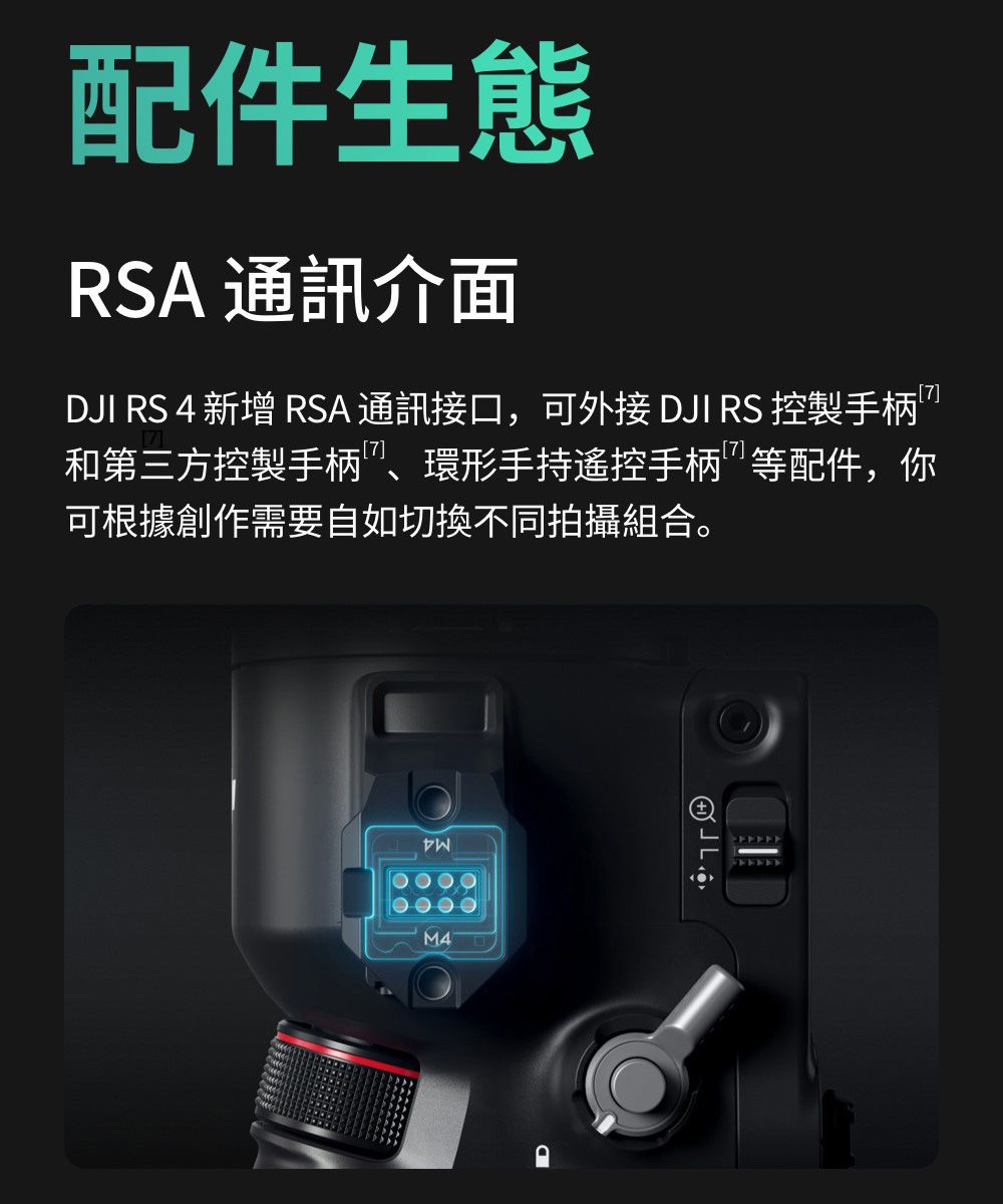 配件生態RSA 通訊介面DJI RS 4 新增 RSA 接口,可外接 DJI RS 控製手柄和第三方控製手柄、環形手持遥控手柄等配件,你可根據創作需要自如切換不同拍攝組合。M4