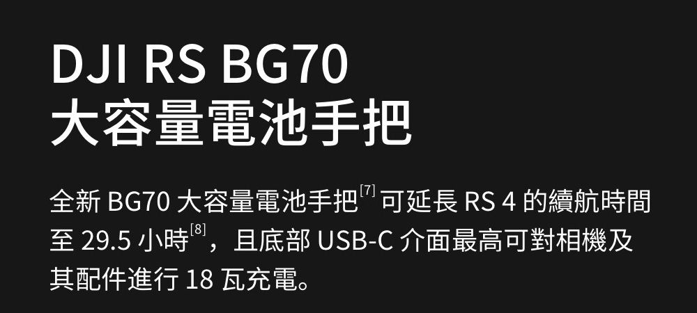 DJI RS BG70大容量電池手把全新 BG70 大容量電池手把可延長 RS 4 的續航時間至 29.5 小時,且底部 USB-C 介面最高可對相機及其配件進行18 瓦充電。