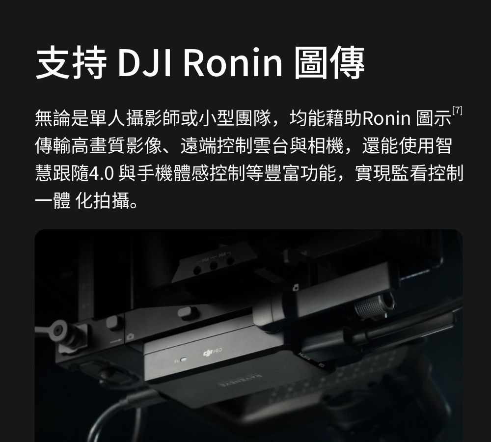 支持 DJI Ronin 圖傳無論是單人攝影師或小型團隊,均能藉助Ronin 圖示”傳輸高畫質影像、遠端控制雲台與相機,還能使用智慧跟隨4.0 與手機體感控制等豐富功能,實現監看控制一體 化拍攝。PRO