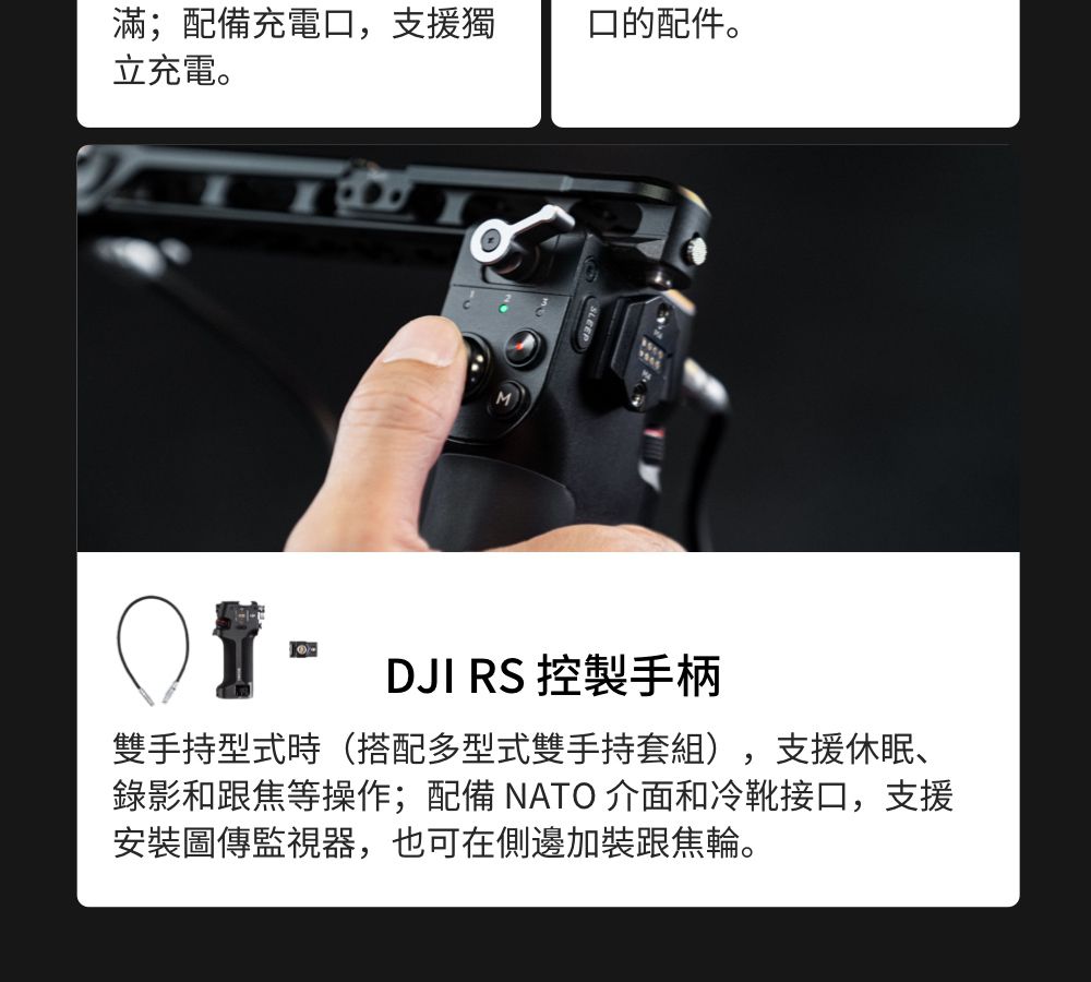 滿;配備充電口,支援獨立充電。口的配件。DJI RS 控製手柄雙手持型式時(搭配多型式雙手持套組),支援休眠、錄影和跟焦等操作;配備 NATO 介面和冷靴接口,支援安裝圖傳監視器,也可在側邊加裝跟焦輪。
