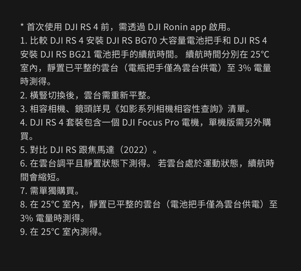 首次使用 DJI RS 4 前,需透過 DJI Ronin app 啟用。1. 比較 DJI RS 4 安裝 DJI RS BG70 大容量電池把手和 DJI RS 4安裝 DJI RS BG21 電池把手的續航時間。 續航時間分別在 25℃室內,靜置已平整的雲台(電瓶把手僅為雲台供電)至 3% 電量時測得。2. 橫豎切換後,雲台需重新平整。3. 相容相機、鏡頭詳見《如影系列相機相容性查詢》清單。4. DJI RS 4 套裝包含一個 DJI Focus Pro 電機,單機版需另外購買。5. 對比 DJI RS 跟焦馬達(2022)。6. 在雲台調平且靜置狀態下測得。 若雲台處於運動狀態,續航時間會縮短。7. 需單獨購買。8. 在 25℃ 室內,靜置已平整的雲台(電池把手僅為雲台供電)至3% 電量時測得。9. 在 25℃ 室內測得。
