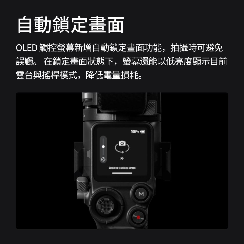 自動鎖定畫面OLED 觸控螢幕新增自動鎖定畫面功能,拍攝時可避免誤觸。 在鎖定畫面狀態下,螢幕還能以低亮度顯示目前雲台與搖桿模式,降低電量損耗。100%PFSwipe up to unlock screenM