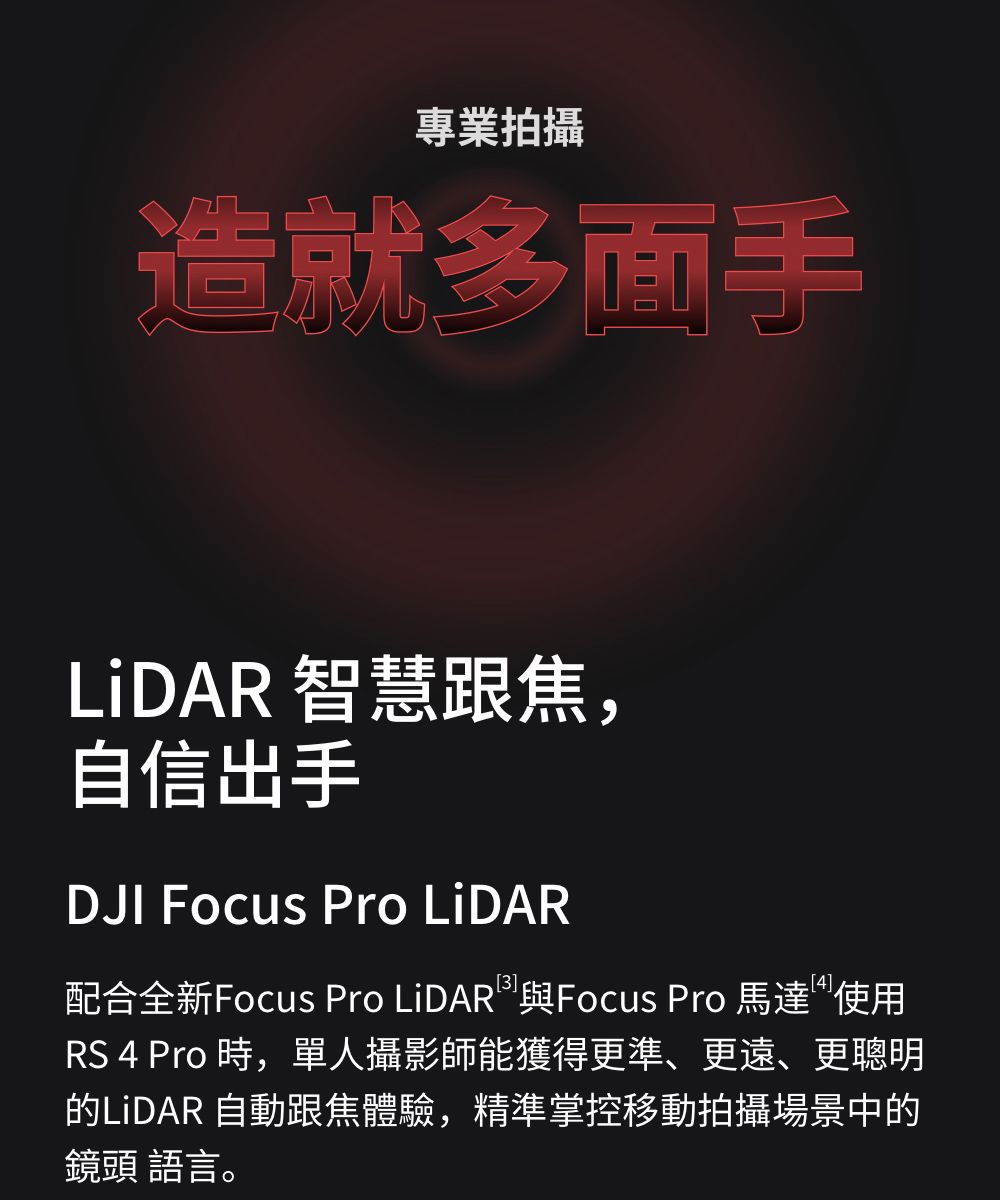 專業拍攝造就多面手 智慧跟焦,自信出手DJI Focus Pro LiDAR3]配合全新Focus Pro LiDAR 與Focus Pro 馬達使用RS 4 Pro 時,單人攝影師能獲得更準、更遠、更聰明的LiDAR 自動跟焦體驗,精準掌控移動拍攝場景中的鏡頭 語言。