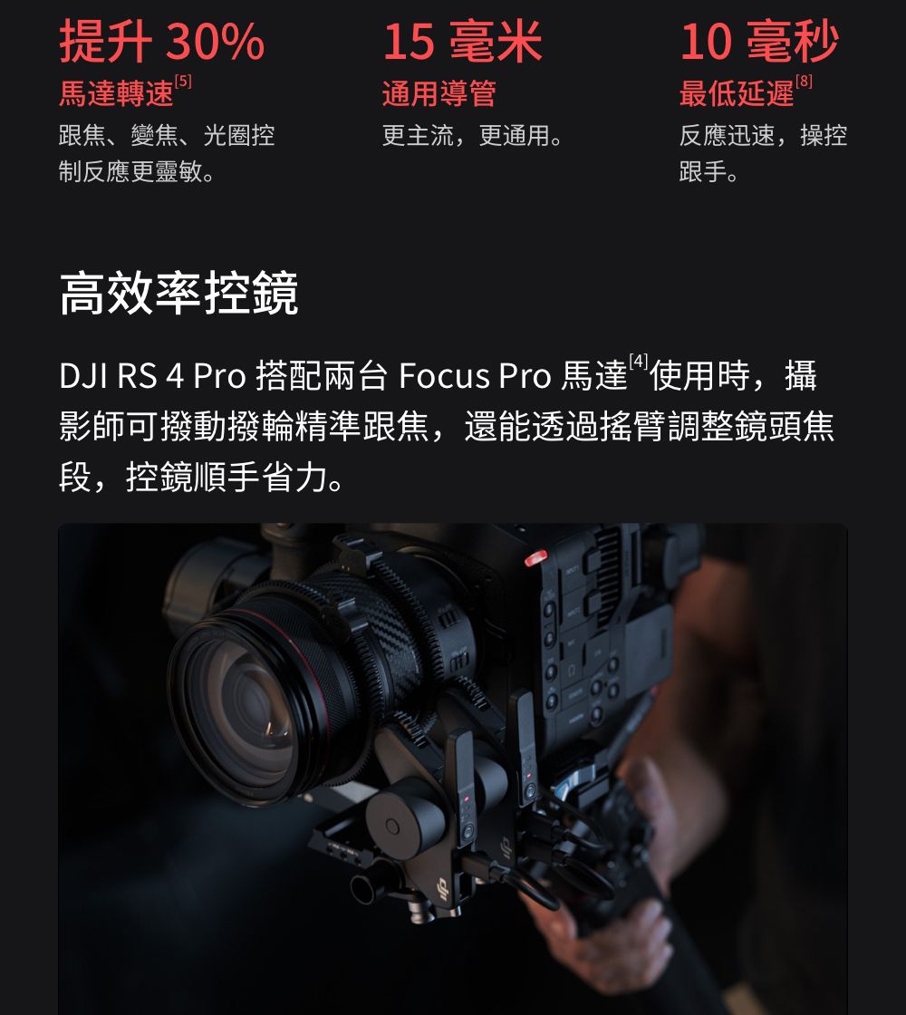 提升30%1 毫米10毫秒馬達轉速5通用導管最低延遲 跟焦、變焦、光圈控更主流,更通用。制反應更靈敏。反應迅速,操控跟手。高效率控鏡DJI RS 4 Pro 搭配兩台 Focus Pro 馬達使用時,攝影師可撥動撥輪精準跟焦,還能透過搖臂調整鏡頭焦段,控鏡順手省力。