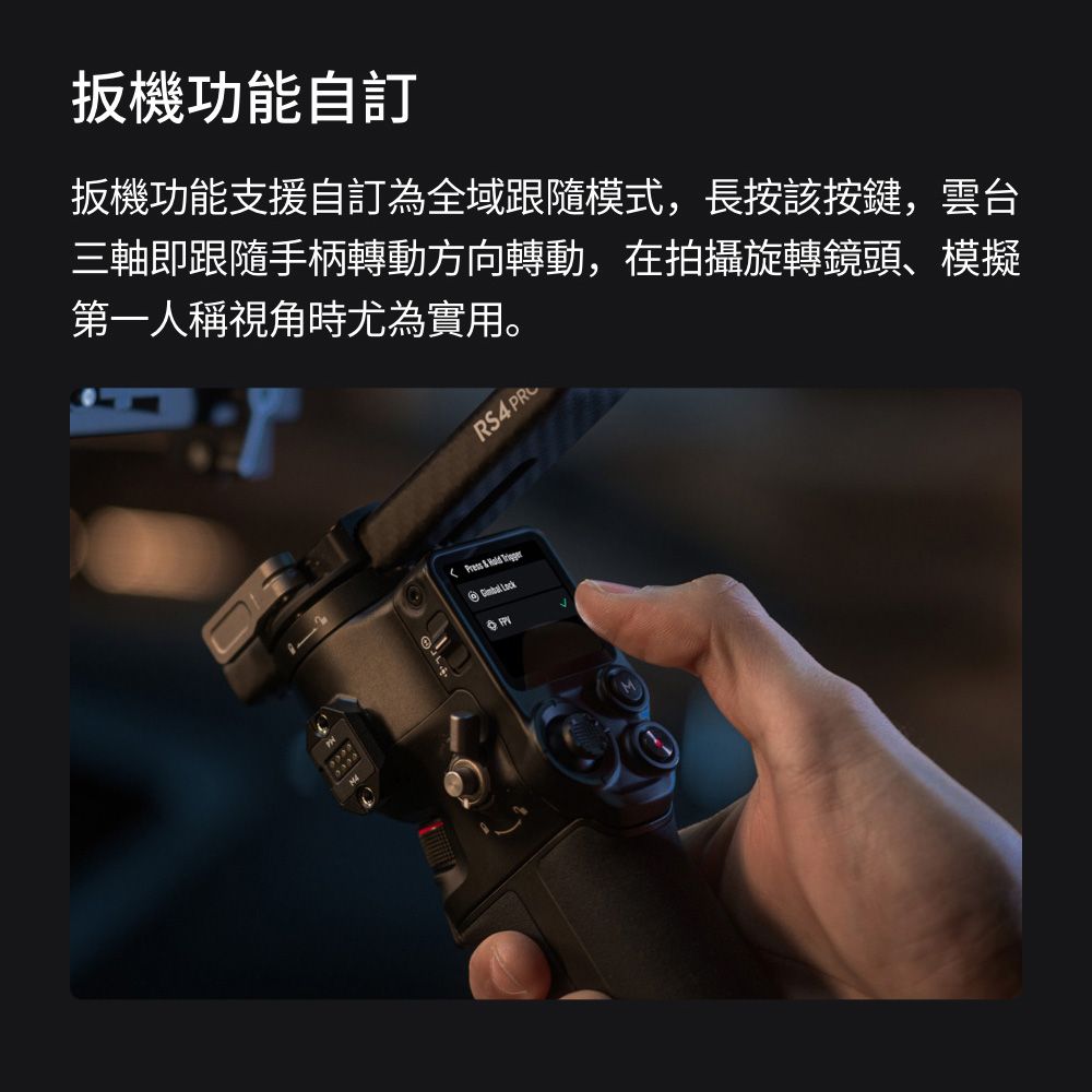 扳機功能自扳機功能支援自訂為全域跟隨模式,長按該按鍵,雲台三軸即跟隨手柄轉動方向轉動,在拍攝旋轉鏡頭、模擬第一人稱視角時尤為實用。  RS4 PR