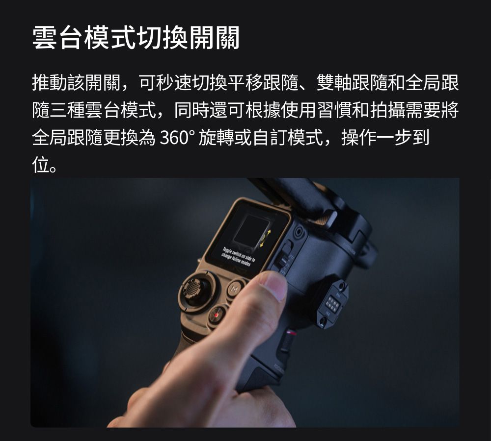 雲台模式切換開關推動該開關,可秒速切換平移跟隨、雙軸跟隨和全局跟隨三種雲台模式,同時還可根據使用習慣和拍攝需要將全局跟隨更換為360°旋轉或自訂模式,操作一步到位。      modes