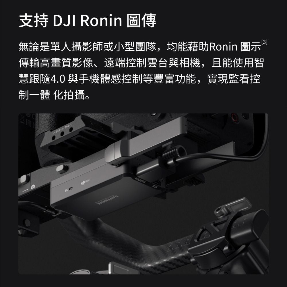 支持 DJI Ronin 圖傳無論是單人攝影師或小型團隊,均能藉助Ronin 圖示傳輸高畫質影像、遠端控制雲台與相機,且能使用智慧跟隨4.0 與手機體感控制等豐富功能,實現監看控制一體 化拍攝。