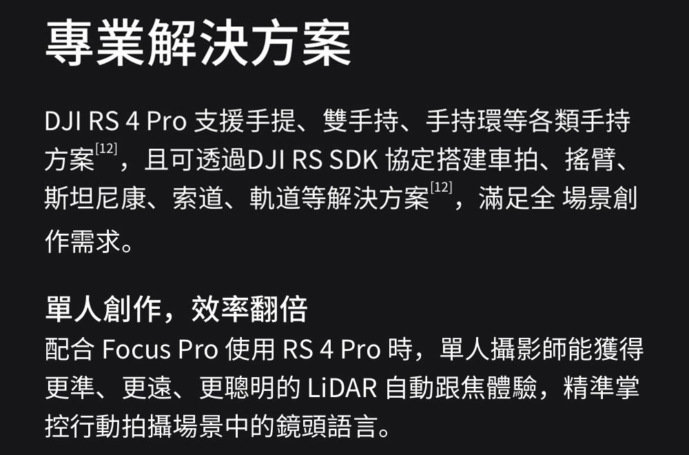 專業解決方案DJI RS 4 Pro 支援手提、雙手持、手持環等各類手持方案,且可透過DJI RS SDK 協定搭建車拍、搖臂、斯坦尼康、索道、軌道等解決方案,滿足全 場景創作需求。單人創作,效率翻倍配合 Focus Pro 使用 RS 4 Pro 時,單人攝影師能獲得更準、更遠、更聰明的 LiDAR 自動跟焦體驗,精準掌控行動拍攝場景中的鏡頭語言。