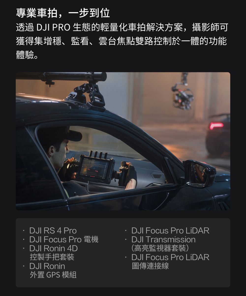 專業車拍,一步到位透過 DJI PRO 生態的輕量化車拍解決方案,攝影師可獲得集增穩、監看、雲台焦點雙路控制於一體的功能體驗。DJI RS 4 ProDJI Focus Pro 電機DJI Ronin 4D控製手把套裝DJI Ronin外置 GPS 模組DJI Focus Pro LiDARDJI Transmission(高亮監視器套裝)DJI Focus Pro LiDAR圖傳連接線