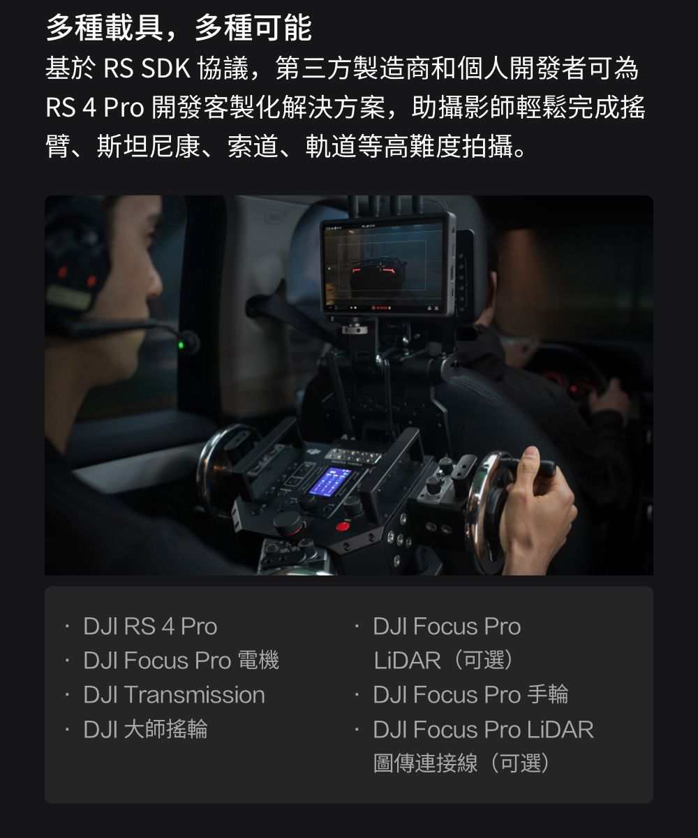 多種載具,多種可能基於 RS SDK 協議,第三方製造商和個人開發者可為RS 4 Pro 開發客製化解決方案,助攝影師輕鬆完成搖臂、斯坦尼康、索道、軌道等高難度拍攝。DJI RS 4 ProDJI Focus Pro 電機DJI Transmission·DJI 大師搖輪DJI Focus ProLiDAR(可選)DJI Focus Pro 手輪DJI Focus Pro LiDAR圖傳連接線(可選)