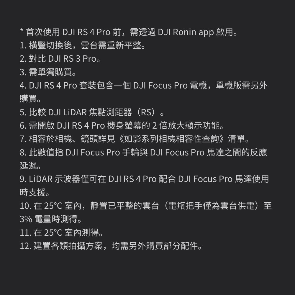 * 首次使用 DJI RS 4 Pro 前,需透過 DJI Ronin app 啟用。1. 切換後,雲台需重新平整。2. 對比 DJI RS 3 Pro。3. 需單獨購買。4. DJI RS 4 Pro 套裝包含一個 DJI Focus Pro 電機,單機版需另外購買。5. 比較 DJI LiDAR 焦點測距器(RS)。6. 需開啟 DJI RS 4 Pro 機身螢幕的2倍放大顯示功能。7. 相容於相機、鏡頭詳見《如影系列相機相容性查詢》清單。8. 此數值指 DJI Focus Pro 手輪與 DJI Focus Pro 馬達之間的反應延遲。9. LiDAR 示波器僅可在 DJI RS 4 Pro 配合 DJI Focus Pro 馬達使用時支援。10. 在 25 室內,靜置已平整的雲台(電瓶把手僅為雲台供電)至3% 電量時測得。11. 在 25℃ 室內測得。12. 建置各類拍攝方案,均需另外購買部分配件。