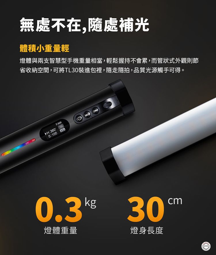 無處不在,隨處補光體積小重量輕燈體與兩支智慧型手機重量相當,輕鬆握持不會累,而管狀式外觀則節省收納空間,可將TL30裝進包裡,隨走隨拍,品質光源觸手可得。H:360:100 HS 30燈體重量燈身長度cm9020000