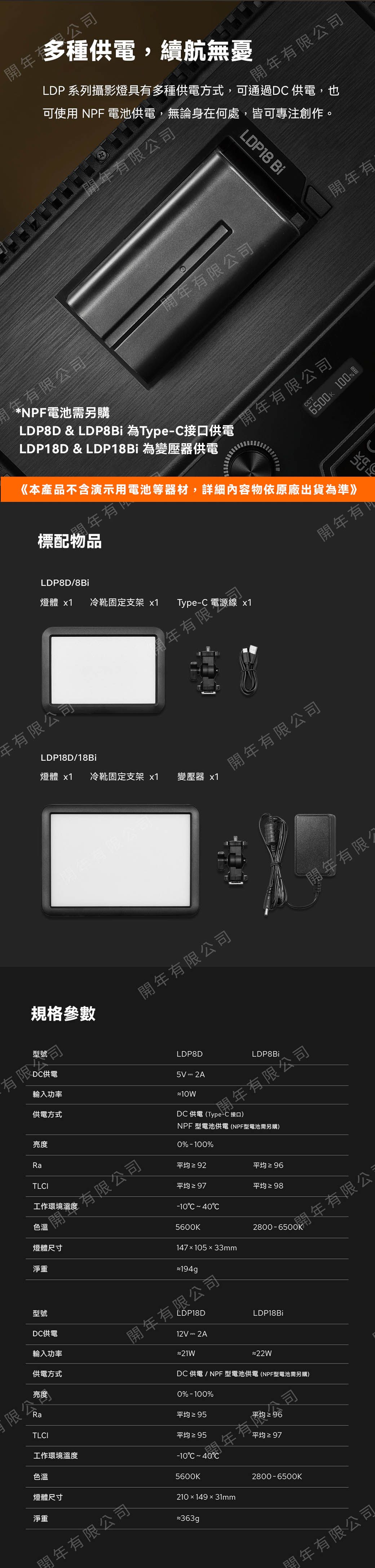 限司多種供電,續航無憂LDP 系列攝影燈具多種供電方式,可通過D 供電,也 有限公司可使用 NPF 電池供電,無論身在何處,皆可專注創作。年有限公司LDP8 Bi有限公司年有限公司NPF電池需另購LDP8D & LDP8Bi 為Type接口供電LDP18D & LDP18Bi 為變壓器供電年有限公司6500k CT《本產品不含演示用電池等器材,詳細內容物依原廠出貨為準》標配年有LDP8D/8Bi燈體 x1冷靴固定支架 x1Type-C 電源線 x1年有限公司LDP18D/18Bi燈體 x1冷靴固定支架 x1年有限公規格參數型號有限公司DC供電輸入功率供電方式亮度TLCI有限公司工作環境溫度色溫燈體尺寸淨重型號DC供電輸入功率供電方式限公亮度年有年有限變壓器 x1年有限公司開年有限公司LDP8D5V - 2ALDP8Bi開年有限公司DC供電(Type-C 接口)NPF 型電池供電(NPF型電池需另購)0%-100%開年有限公平均≥ 92平均 ≥ 96平均平均 ≥ 98-10C C5600K14710533mm2800-6500開有限公194gLDP18D12V = 2ALDP18Bi*22WDC供電/NPF型電池供電(NPF型電池需另購)0%-100%Ra平均≥95TLCI平均≥ 95工作環境溫度色溫燈體尺寸淨重開年有限公司年有限公司-10C C5600K210149×31mm平均≥972800-650OK開年有限公司開年有1開年有