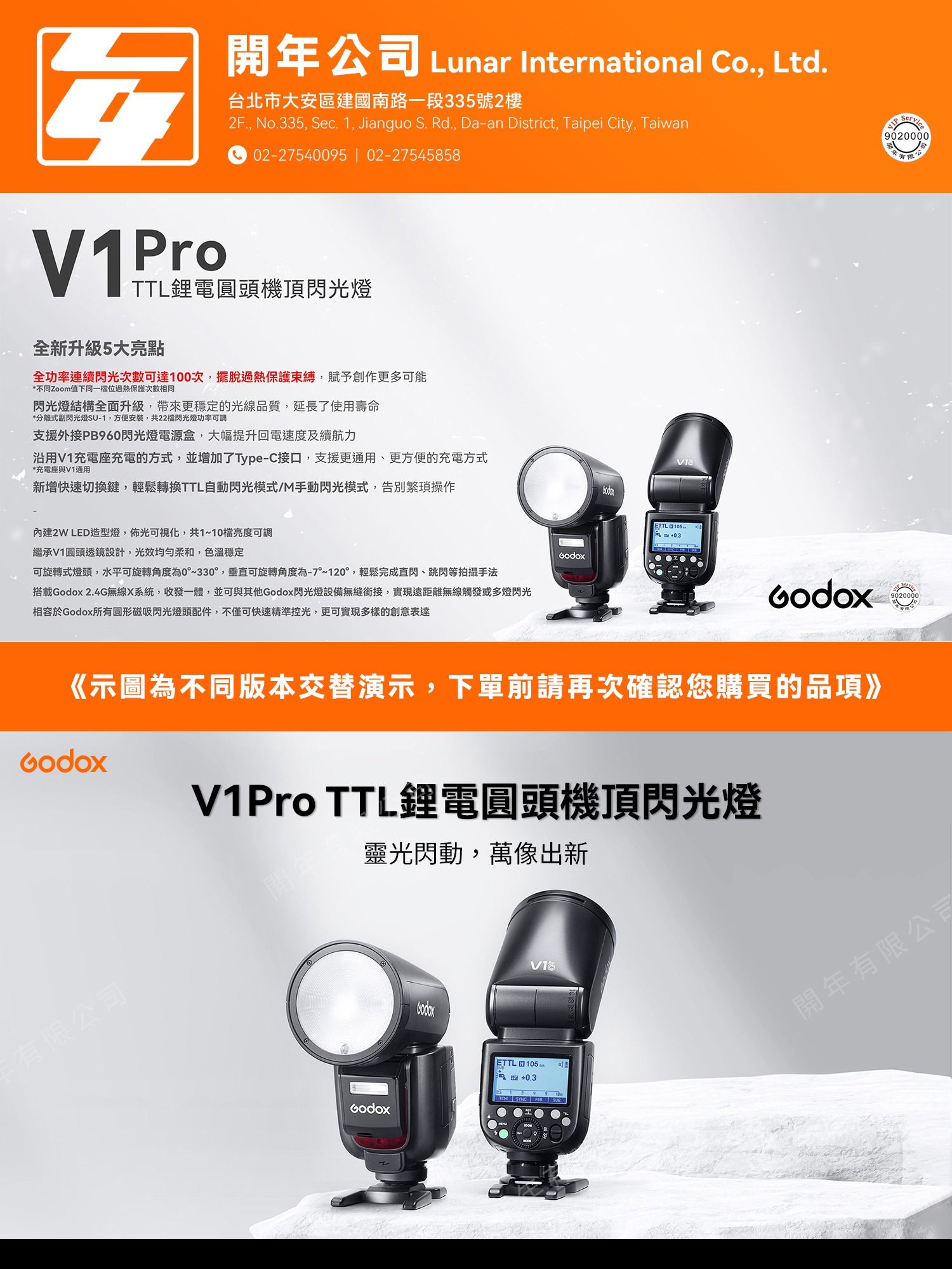 V1Pro開年公司 Lunar International Co., Ltd.台北市大安區建國南路一段335號2樓2F., No.335, Sec. 1, Jianguo S. Rd., aan District, Taipei City, Taiwan02-27540095  02-27545858TTL鋰電圓頭機頂閃光燈全新升級5大亮點全功率連續閃光次數可達次,擺脫過熱保護束縛,賦予創作更多可能*不同Zoom值下同一過熱保護次數相同閃光燈結構全面升級,帶來更穩定的光線品質,延長了使用壽命*分離式副閃光燈SU-1,方便安裝,共22閃光燈功率可調支援外接PB960閃光燈電源盒,大幅提升回電速度及續航力沿用V1充電座充電的方式,並增加了Type-C接口,支援更通用、更方便的充電方式*充電座與V1通用新增快速切換鍵,輕鬆轉換TTL自動閃光模式/M手動閃光模式,告別繁瑣操作內建2W LED造型燈,佈光可視化,共1~10檔亮度可調繼承V1圓頭透鏡設計,光效均勻柔和,色溫穩定可旋轉式燈頭,水平可旋轉角度為0~330°,垂直可旋轉角度為-7°~120°,輕鬆完成直閃、跳閃等拍攝手法搭載 2.4G無線X系統,收發一體,並可與其他閃光燈設備無縫銜接,實現遠距離無線觸發或多燈閃光相容於所有圆形磁吸閃光燈頭配件,不僅可快速精準控光,更可實現多樣的創意表達ETTL D 100 -Godox《示圖為不同版本交替演示,下單前請再次確認您購買的品項》Godox有公司V1Pro TTL鋰電圓頭機頂閃光燈靈光閃動,萬像出新GodoxETTL 105+0.3 SYNC  90200009020000限開年有限公司