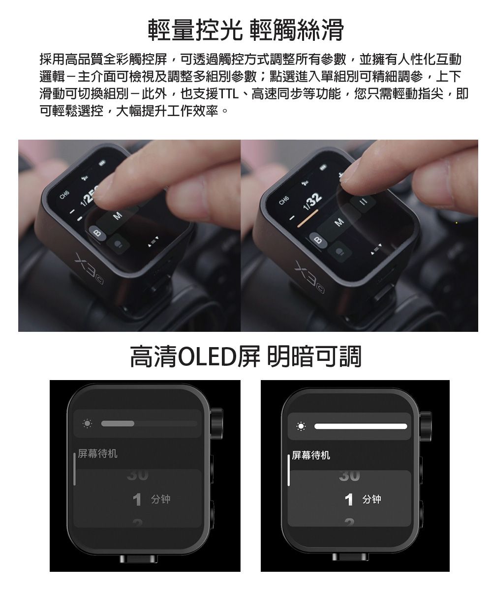 輕量控光 輕觸絲滑採用高品質全彩觸控,可透過觸控方式調整所有參數,並擁有人性化互動邏輯主介面可檢視及調整多組別參數點選進入單組別可精細調參,上下滑動可切換組別-,也支援TTL、高速同步等功能,您只需輕動指尖,即可輕鬆選控,大幅提升工作效率。CH6/25待机MCH6/32BM高清OLED屏 明暗可調1 分钟屏幕待机1 分钟